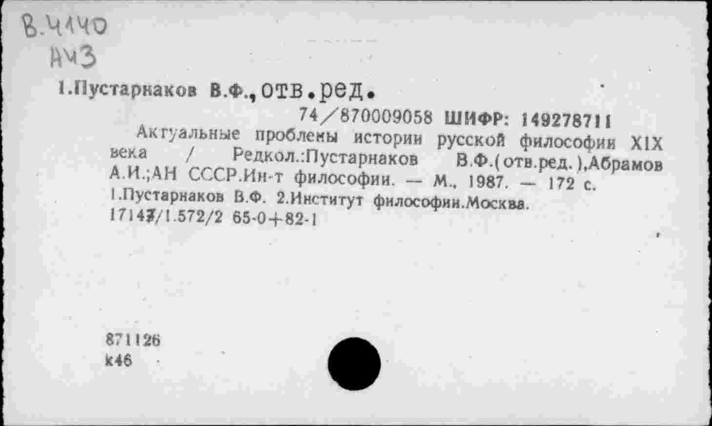 ﻿й'С
1.Г1устарнаков В.Ф.,ОТВ.рвД.
74/870009058 ШИФР: 149278711
Актуальные проблены истории русской философии XIX Гиа к и пР^К0Л:ПустаРнак°в В.Ф.( отв.ред. ),Абрамов А.И.,АН СССР.Ин-т философии. — м.. 1987. — 172 с.
I .Пустарнаков В.Ф. 2.Институт философии.Москва
17147/1.572/2 65-0+82-1
871126 К46